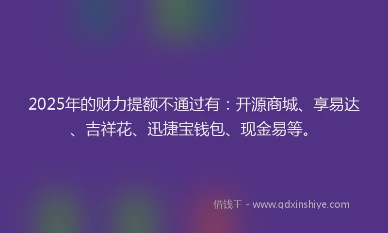 2025年的财力提额不通过有：开源商城、享易达、吉祥花、迅捷宝钱包、现金易等。