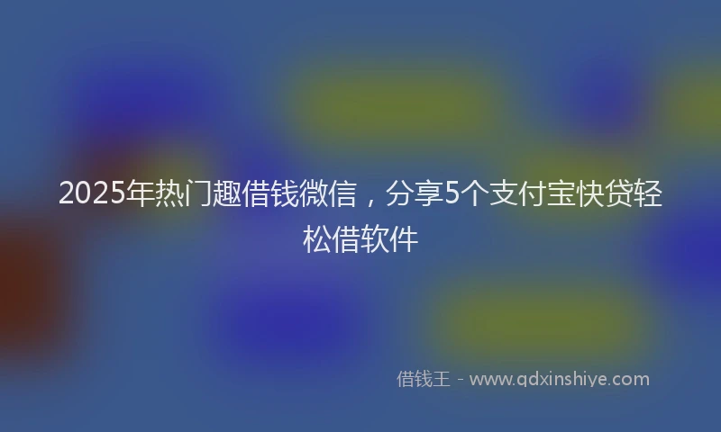 2025年热门趣借钱微信，分享5个支付宝快贷轻松借软件