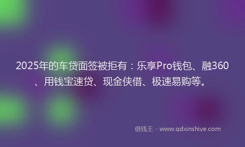 2025年的车贷面签被拒有：乐享Pro钱包、融360、用钱宝速贷、现金侠借、极速易购等。