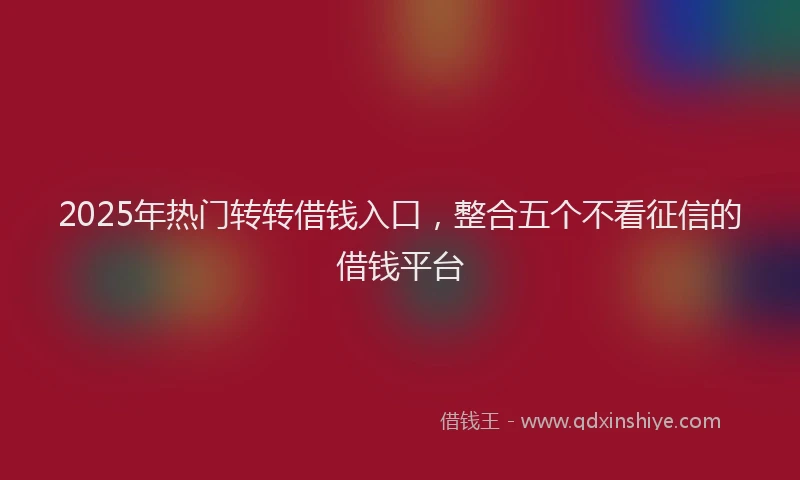 2025年热门转转借钱入口，整合五个不看征信的借钱平台