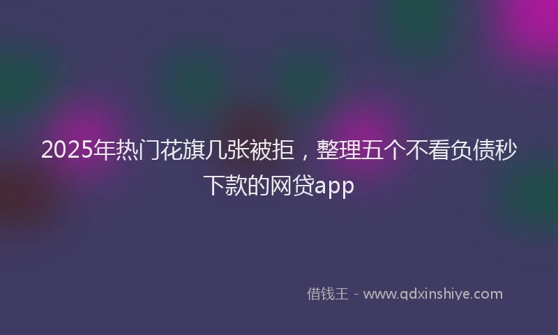 2025年热门花旗几张被拒，整理五个不看负债秒下款的网贷app