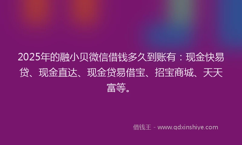 2025年的融小贝微信借钱多久到账有：现金快易贷、现金直达、现金贷易借宝、招宝商城、天天富等。