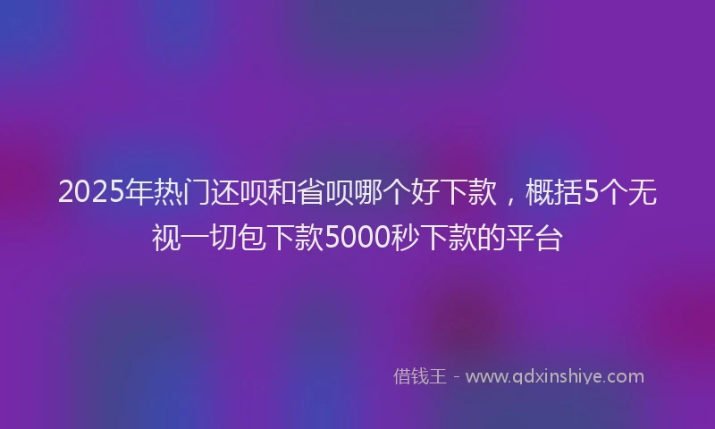2025年热门还呗和省呗哪个好下款，概括5个无视一切包下款5000秒下款的平台