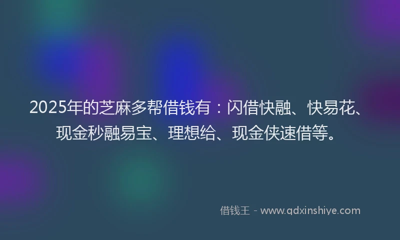 2025年的芝麻多帮借钱有：闪借快融、快易花、现金秒融易宝、理想给、现金侠速借等。