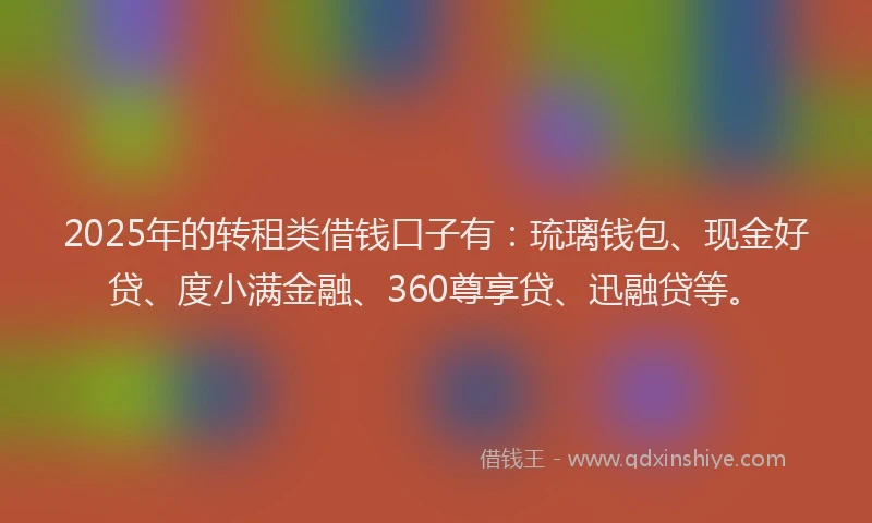 2025年的转租类借钱口子有：琉璃钱包、现金好贷、度小满金融、360尊享贷、迅融贷等。