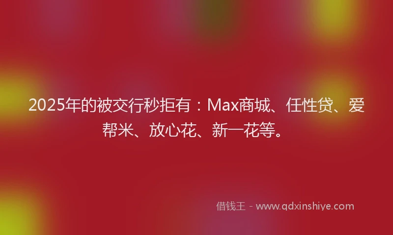 2025年的被交行秒拒有：Max商城、任性贷、爱帮米、放心花、新一花等。