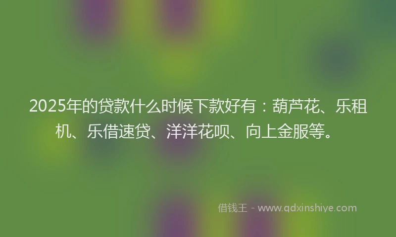 2025年的贷款什么时候下款好有：葫芦花、乐租机、乐借速贷、洋洋花呗、向上金服等。