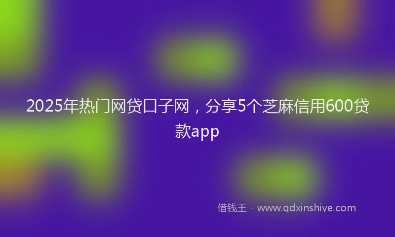 2025年热门网贷口子网，分享5个芝麻信用600贷款app