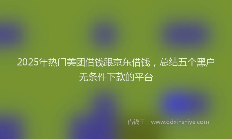 2025年热门美团借钱跟京东借钱，总结五个黑户无条件下款的平台