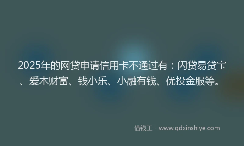2025年的网贷申请信用卡不通过有：闪贷易贷宝、爱木财富、钱小乐、小融有钱、优投金服等。