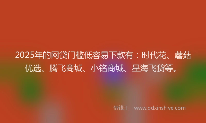 2025年的网贷门槛低容易下款有：时代花、蘑菇优选、腾飞商城、小铭商城、星海飞贷等。