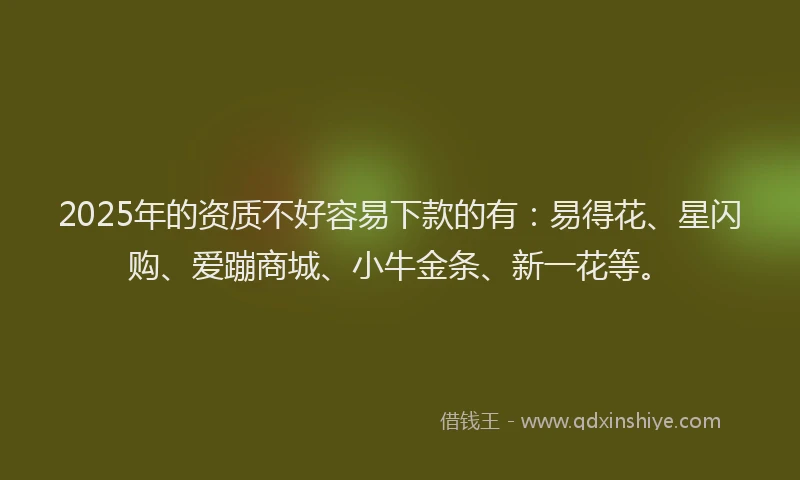 2025年的资质不好容易下款的有：易得花、星闪购、爱蹦商城、小牛金条、新一花等。