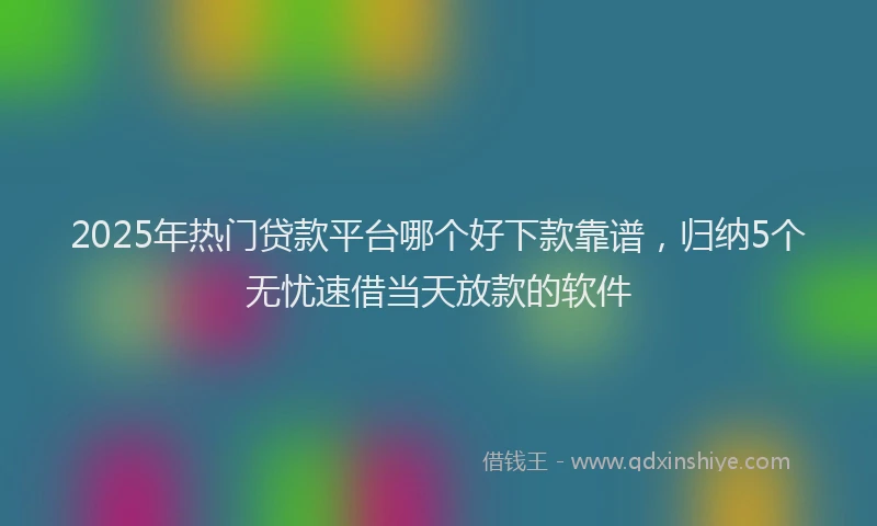 2025年热门贷款平台哪个好下款靠谱，归纳5个无忧速借当天放款的软件