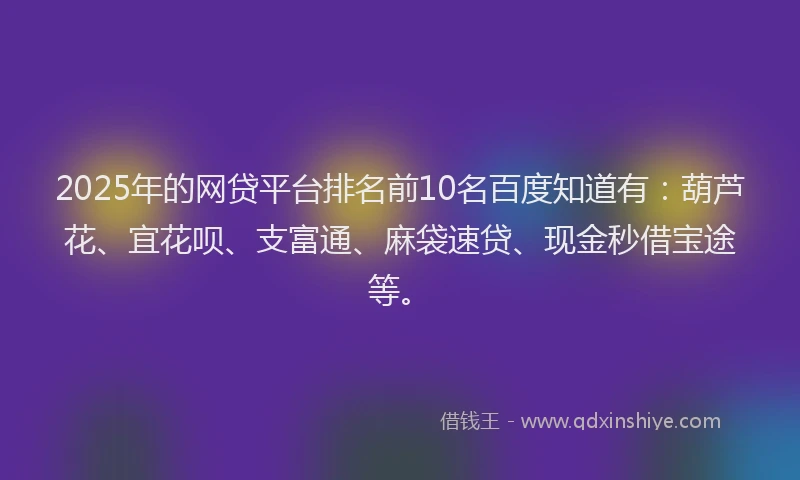 2025年的网贷平台排名前10名百度知道有：葫芦花、宜花呗、支富通、麻袋速贷、现金秒借宝途等。