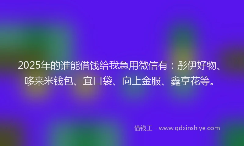 2025年的谁能借钱给我急用微信有：彤伊好物、哆来米钱包、宜口袋、向上金服、鑫享花等。