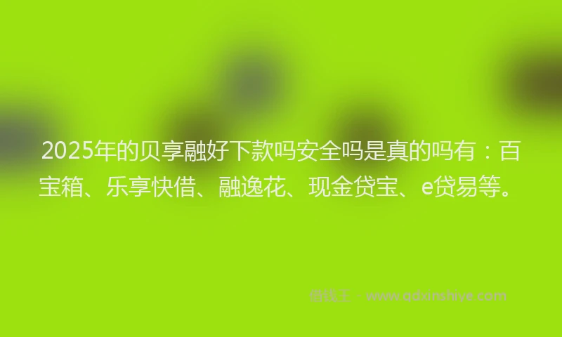 2025年的贝享融好下款吗安全吗是真的吗有：百宝箱、乐享快借、融逸花、现金贷宝、e贷易等。