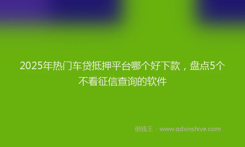 2025年热门车贷抵押平台哪个好下款，盘点5个不看征信查询的软件