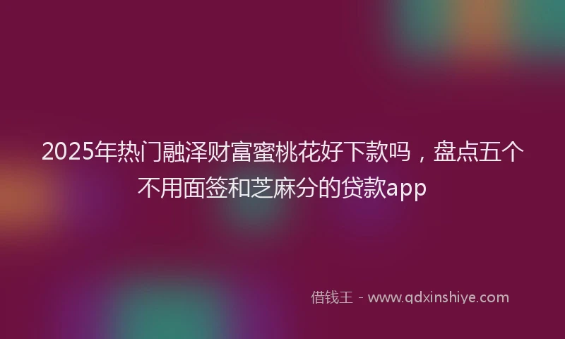 2025年热门融泽财富蜜桃花好下款吗，盘点五个不用面签和芝麻分的贷款app