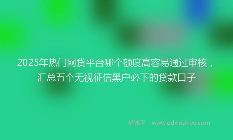 2025年热门网贷平台哪个额度高容易通过审核，汇总五个无视征信黑户必下的贷款口子