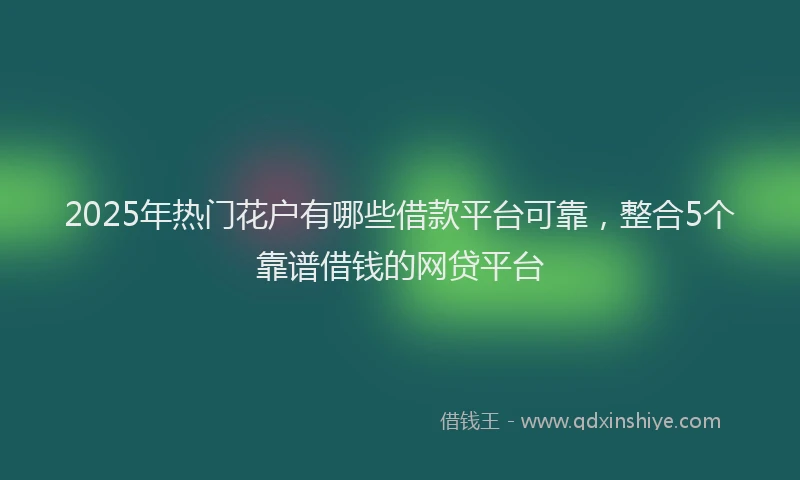 2025年热门花户有哪些借款平台可靠，整合5个靠谱借钱的网贷平台