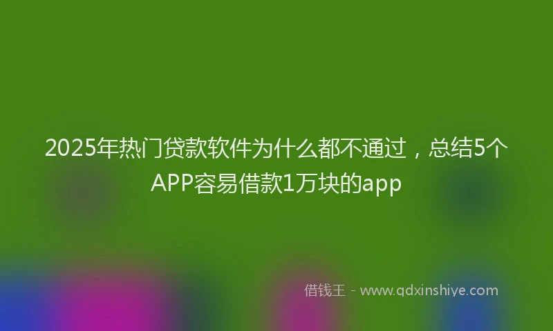 2025年热门贷款软件为什么都不通过，总结5个APP容易借款1万块的app