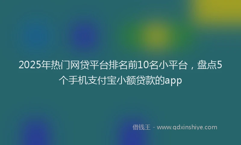 2025年热门网贷平台排名前10名小平台，盘点5个手机支付宝小额贷款的app