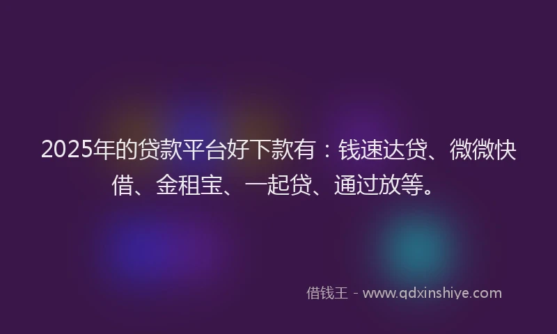 2025年的贷款平台好下款有：钱速达贷、微微快借、金租宝、一起贷、通过放等。