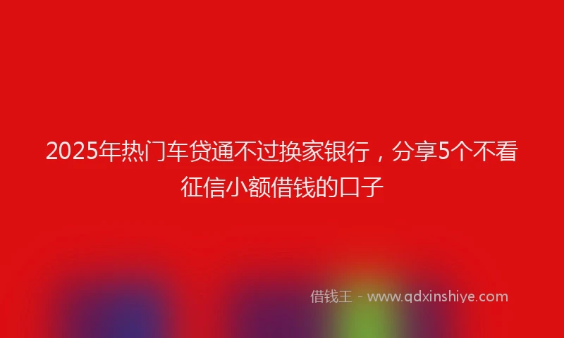 2025年热门车贷通不过换家银行，分享5个不看征信小额借钱的口子