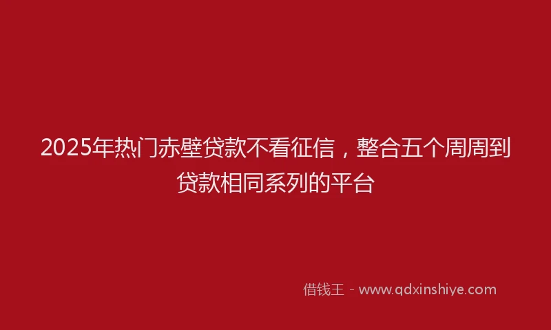 2025年热门赤壁贷款不看征信，整合五个周周到贷款相同系列的平台
