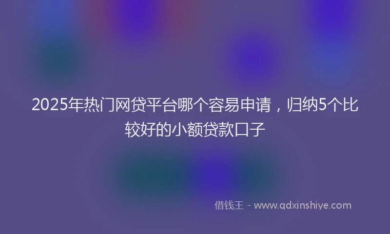 2025年热门网贷平台哪个容易申请，归纳5个比较好的小额贷款口子