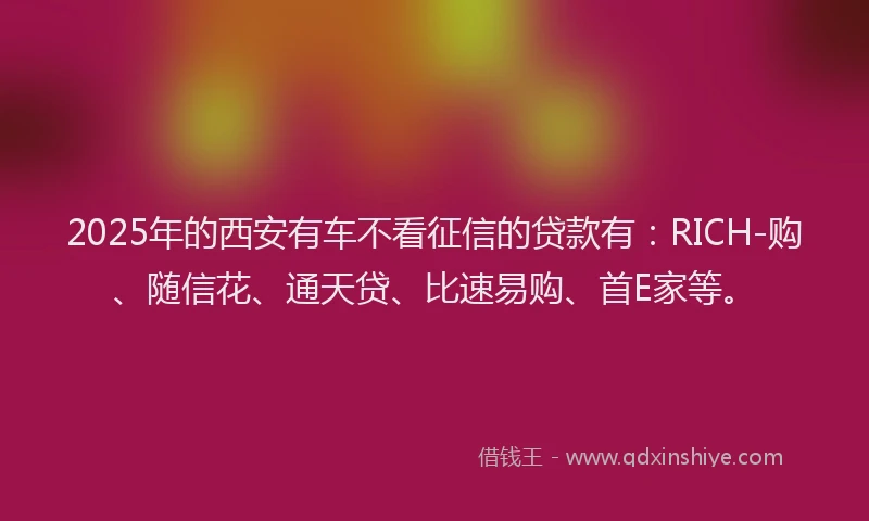 2025年的西安有车不看征信的贷款有：RICH-购、随信花、通天贷、比速易购、首E家等。