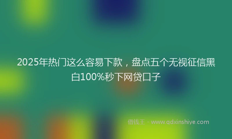 2025年热门这么容易下款，盘点五个无视征信黑白100%秒下网贷口子