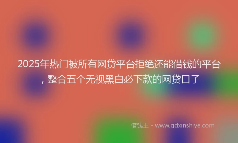 2025年热门被所有网贷平台拒绝还能借钱的平台，整合五个无视黑白必下款的网贷口子