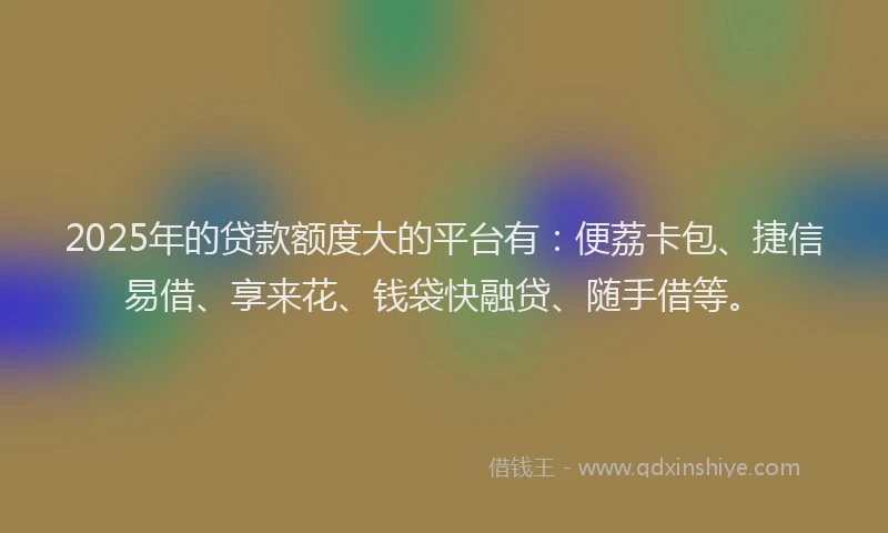2025年的贷款额度大的平台有：便荔卡包、捷信易借、享来花、钱袋快融贷、随手借等。