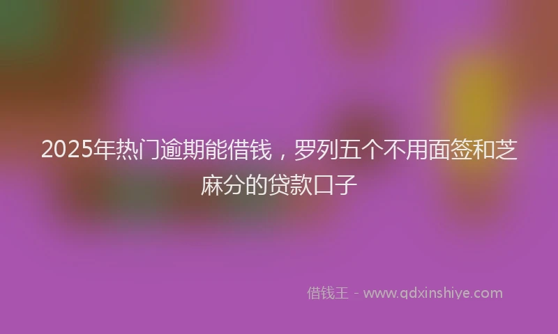 2025年热门逾期能借钱，罗列五个不用面签和芝麻分的贷款口子