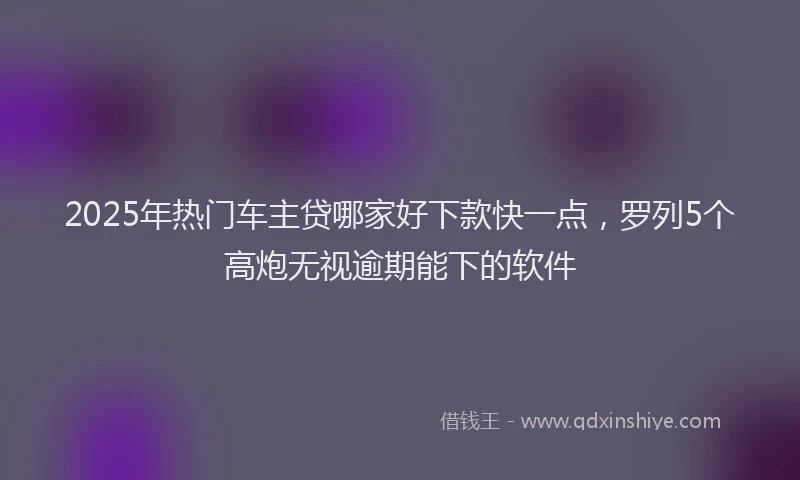 2025年热门车主贷哪家好下款快一点，罗列5个高炮无视逾期能下的软件