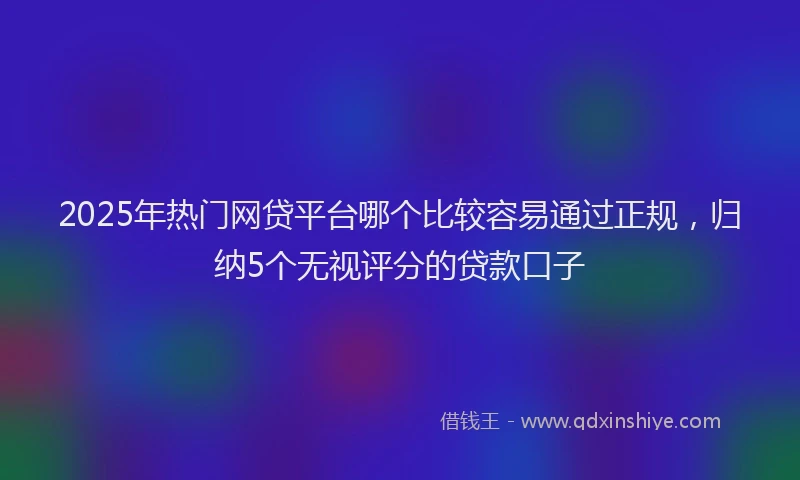 2025年热门网贷平台哪个比较容易通过正规，归纳5个无视评分的贷款口子