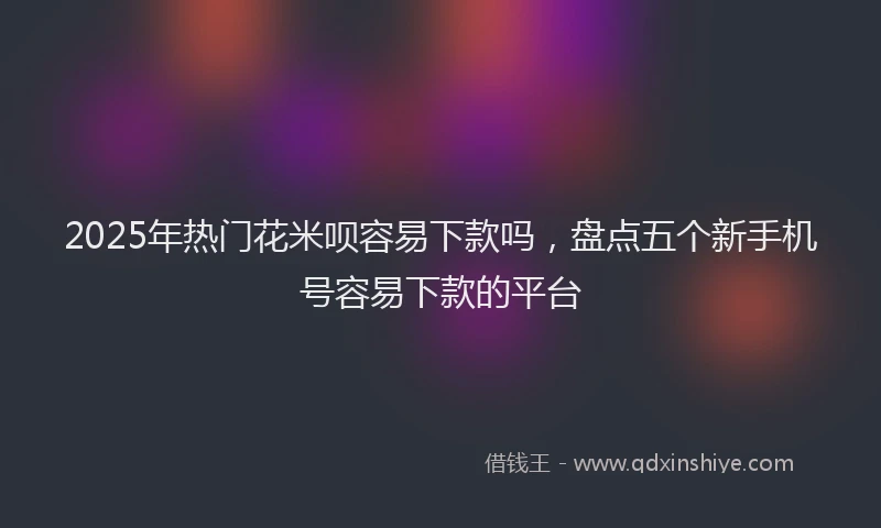 2025年热门花米呗容易下款吗，盘点五个新手机号容易下款的平台