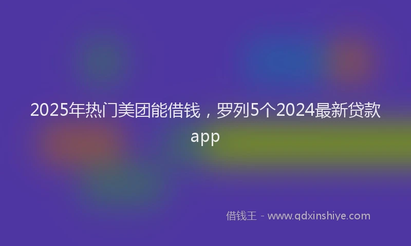 2025年热门美团能借钱，罗列5个2024最新贷款app