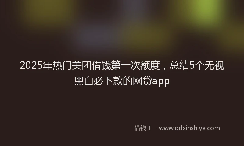 2025年热门美团借钱第一次额度，总结5个无视黑白必下款的网贷app