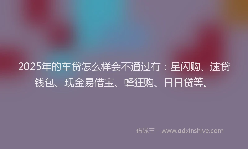2025年的车贷怎么样会不通过有：星闪购、速贷钱包、现金易借宝、蜂狂购、日日贷等。