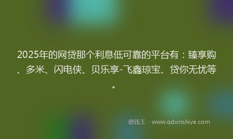 2025年的网贷那个利息低可靠的平台有：臻享购、多米、闪电侠、贝乐享-飞鑫琼宝、贷你无忧等。