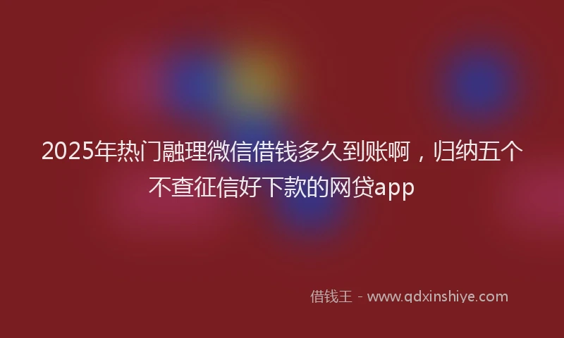 2025年热门融理微信借钱多久到账啊，归纳五个不查征信好下款的网贷app