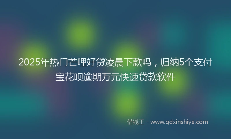 2025年热门芒哩好贷凌晨下款吗，归纳5个支付宝花呗逾期万元快速贷款软件