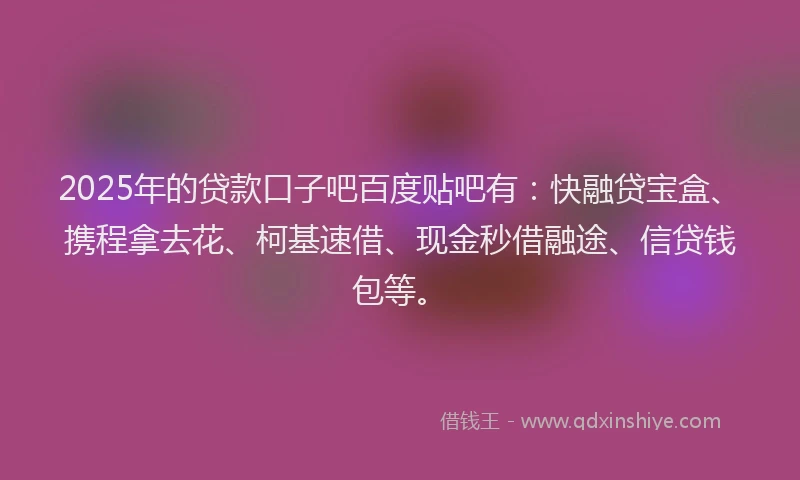 2025年的贷款口子吧百度贴吧有：快融贷宝盒、携程拿去花、柯基速借、现金秒借融途、信贷钱包等。