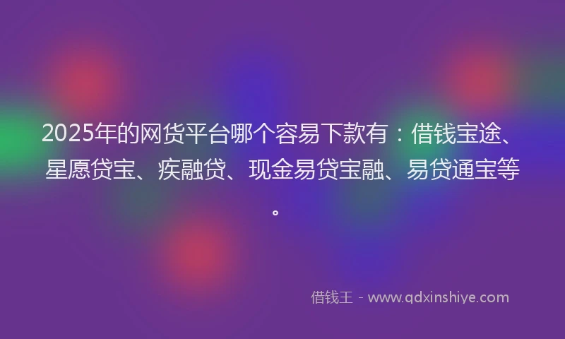2025年的网货平台哪个容易下款有：借钱宝途、星愿贷宝、疾融贷、现金易贷宝融、易贷通宝等。