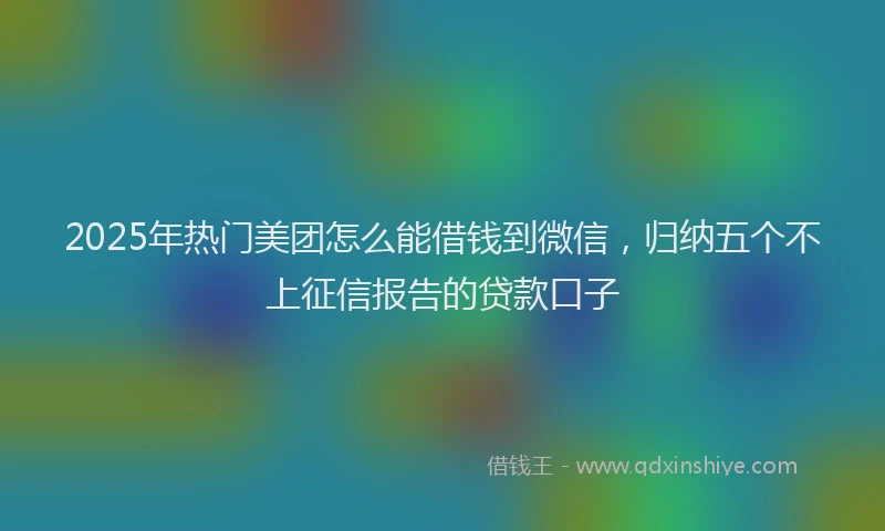 2025年热门美团怎么能借钱到微信，归纳五个不上征信报告的贷款口子