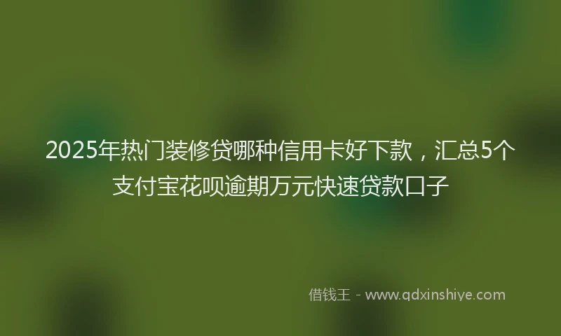 2025年热门装修贷哪种信用卡好下款，汇总5个支付宝花呗逾期万元快速贷款口子