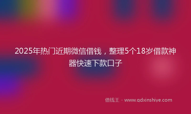 2025年热门近期微信借钱，整理5个18岁借款神器快速下款口子