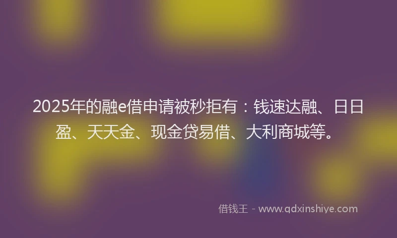 2025年的融e借申请被秒拒有：钱速达融、日日盈、天天金、现金贷易借、大利商城等。